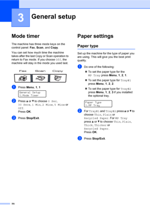 Page 3020
3
Mode timer3
The machine has three mode keys on the 
control panel: Fax, Scan, and Copy. 
You can set how much time the machine 
takes after the last Copy or Scan operation to 
return to Fax mode. If you choose Off, the 
machine will stay in the mode you used last. 
 
aPress Menu, 1, 1 
General Setup
1.Mode Timer
bPress a or b to choose 0 Sec, 
30 Secs, 1 Min, 2 Mins, 5 Mins or 
Off.
PressOK.
cPress Stop/Exit.
Paper settings3
Paper type3
Set up the machine for the type of paper you 
are using. This...