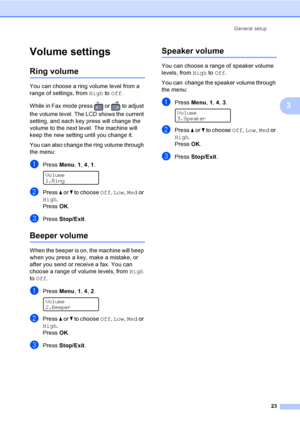 Page 33General setup
23
3
Volume settings3
Ring volume3
You can choose a ring volume level from a 
range of settings, from High to Off.
While in Fax mode press   or   to adjust 
the volume level. The LCD shows the current 
setting, and each key press will change the 
volume to the next level. The machine will 
keep the new setting until you change it.
You can also change the ring volume through 
the menu:
aPress Menu, 1, 4, 1. 
Volume
1.Ring
bPress a or b to choose Off, Low, Med or 
High.
PressOK.
cPress...