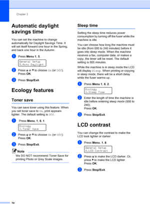 Page 34Chapter 3
24
Automatic daylight 
savings time
3
You can set the machine to change 
automatically for Daylight Savings Time. It 
will set itself forward one hour in the Spring, 
and back one hour in the Autumn.
aPress Menu 1, 5. 
General Setup
5.Auto Daylight
bPress a or b to choose On (or Off).
PressOK.
cPress Stop/Exit.
Ecology features3
Toner save3
You can save toner using this feature. When 
you set toner save to On, print appears 
lighter. The default setting is Off.
a Press Menu, 1, 6, 1. 
Ecology...