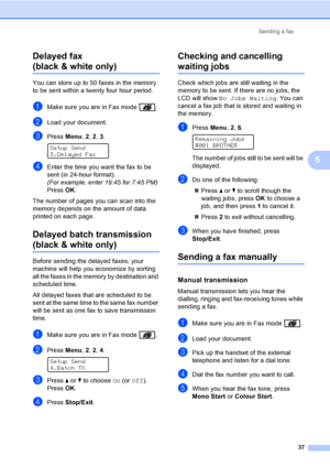 Page 47Sending a fax
37
5 Delayed fax 
(black & white only)5
You can store up to 50 faxes in the memory 
to be sent within a twenty four hour period.
aMake sure you are in Fax mode  .
bLoad your document.
cPress Menu, 2, 2, 3. 
Setup Send
3.Delayed Fax
dEnter the time you want the fax to be 
sent (in 24-hour format).
(For example, enter 19:45 for 7:45 PM)
PressOK.
The number of pages you can scan into the 
memory depends on the amount of data 
printed on each page.
Delayed batch transmission 
(black & white...