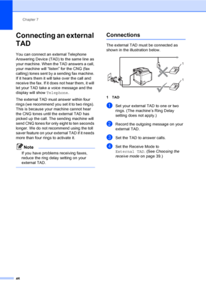 Page 56Chapter 7
46
Connecting an external 
TAD
7
You can connect an external Telephone 
Answering Device (TAD) to the same line as 
your machine. When the TAD answers a call, 
your machine will “listen” for the CNG (fax 
calling) tones sent by a sending fax machine. 
If it hears them it will take over the call and 
receive the fax. If it does not hear them, it will 
let your TAD take a voice message and the 
display will show Telephone.
The external TAD must answer within four 
rings (we recommend you set it...