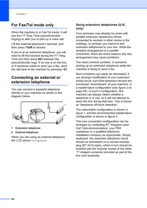 Page 58Chapter 7
48
For Fax/Tel mode only7
When the machine is in Fax/Tel mode, it will 
use the F/T Ring Time (pseudo/double-
ringing) to alert you to pick up a voice call.
Lift the external telephone’s handset, and 
then press Tel/R to answer.
If you’re at an extension telephone, you will 
need to lift the handset during the F/T Ring 
Time and then press #51 between the 
pseudo/double rings. If no one is on the line, 
or if someone wants to send you a fax, send 
the call back to the machine by pressing l51....