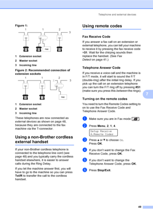 Page 59Telephone and external devices
49
7
Figure 1: 7
1 Extension socket
2 Master socket
3 Incoming line
Figure 2: Recommended connection of 
extension sockets
 7
1 Extension socket
2 Master socket
3 Incoming line
These telephones are now connected as 
external devices as shown on page 48, 
because they are connected to the fax 
machine via the T-connector.
Using a non-Brother cordless 
external handset7
If your non-Brother cordless telephone is 
connected to the telephone line cord (see 
page 48) and you...