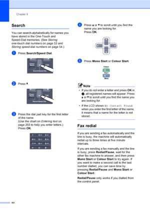 Page 62Chapter 8
52
Search8
You can search alphabetically for names you 
have stored in the One-Touch and 
Speed-Dial memories. (See Storing 
one-touch dial numberson page 53 and 
Storing speed-dial numberson page 54.)
aPress Search/Speed Dial. 
bPress b. 
cPress the dial pad key for the first letter 
of the name.
(Use the chart on Entering text on 
page 203 to help you enter letters.)
Press OK.
 
dPress a or b to scroll until you find the 
name you are looking for.
PressOK.
 
ePress Mono Start or Colour Start....