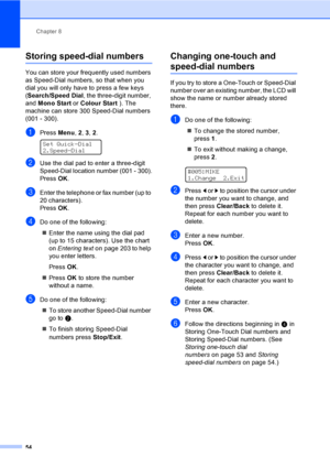 Page 64Chapter 8
54
Storing speed-dial numbers8
You can store your frequently used numbers 
as Speed-Dial numbers, so that when you 
dial you will only have to press a few keys 
(Search/Speed Dial, the three-digit number, 
and Mono Start or Colour Start ). The 
machine can store 300 Speed-Dial numbers 
(001 - 300).
aPress Menu, 2, 3, 2. 
Set Quick-Dial
2.Speed-Dial
bUse the dial pad to enter a three-digit 
Speed-Dial location number (001 - 300).
PressOK.
cEnter the telephone or fax number (up to 
20...