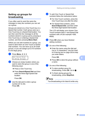 Page 65Dialling and storing numbers
55
8 Setting up groups for 
broadcasting8
If you often want to send the same fax 
message to many fax numbers you can set 
up a group. 
Groups are stored on a One-Touch key or a 
Speed-Dial number. Each group uses up a 
One-Touch key or a Speed-Dial location. You 
can then send the fax message to all the 
numbers stored in a group just by pressing a 
One-Touch key or entering a Speed-Dial 
number, and then pressing Mono Start.
Before you can add numbers to a group, you 
need...