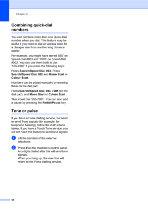 Page 66Chapter 8
56
Combining quick-dial 
numbers8
You can combine more than one Quick-Dial 
number when you dial. This feature may be 
useful if you need to dial an access code for 
a cheaper rate from another long distance 
carrier.
For example, you might have stored ‘555
 ’ on 
Speed-Dial #003 and ‘7000
 ’ on Speed-Dial 
#002. You can use them both to dial 
‘555-7000
 ’ if you press the following keys:
Press Search/Speed Dial, 003. Press 
Search/Speed Dial, 002 and Mono Start or 
Colour Start.
Numbers can be...