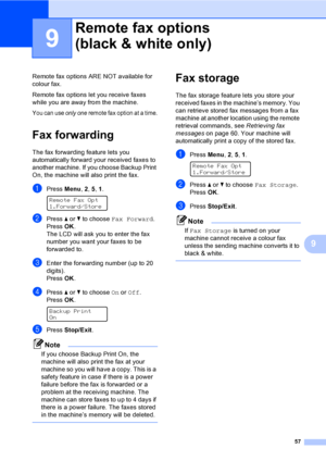 Page 6757
9
9
Remote fax options ARE NOT available for 
colour fax.
Remote fax options let you receive faxes 
while you are away from the machine.
You can use only one remote fax option at a time.
Fax forwarding9
The fax forwarding feature lets you 
automatically forward your received faxes to 
another machine. If you choose Backup Print 
On, the machine will also print the fax.
aPress Menu, 2, 5, 1. 
Remote Fax Opt
1.Forward/Store
bPress a or b to choose Fax Forward.
PressOK.
The LCD will ask you to enter the...