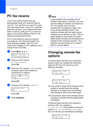 Page 68Chapter 9
58
PC fax receive9
The PC fax receive feature lets you 
automatically send your received faxes to 
your PC. You can then use your PC to view 
and store these faxes. If your PC is off when 
faxes are received, your machine will store 
them in memory until your PC is turned on 
again. If you choose Backup Print On, the 
machine will also print the fax.
For PC fax receive to work you must be 
connected to a PC that has the MFL-Pro 
Suite software installed. (See PC-FAX 
receiving in Chapter 6 in...