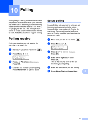 Page 7363
10
10
Polling lets you set up your machine so other 
people can receive faxes from you, but they 
pay for the call. It also lets you call somebody 
else’s fax machine and receive a fax from it, 
so you pay for the call. The polling feature 
needs to be set up on both machines for this 
to work. Not all fax machines support polling. 
Polling receive10
Polling receive lets you call another fax 
machine to receive a fax.
aMake sure you are in Fax mode  .
bPress Menu, 2, 1, 8. 
Setup Receive
8.Polling RX...