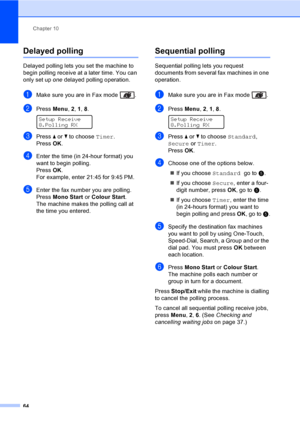 Page 74Chapter 10
64
Delayed polling10
Delayed polling lets you set the machine to 
begin polling receive at a later time. You can 
only set up one delayed polling operation.
aMake sure you are in Fax mode  .
bPress Menu, 2, 1, 8. 
Setup Receive
8.Polling RX
cPress a or b to choose Timer.
PressOK.
dEnter the time (in 24-hour format) you 
want to begin polling.
PressOK.
For example, enter 21:45 for 9:45 PM.
eEnter the fax number you are polling. 
Press Mono Start or Colour Start.
The machine makes the polling...