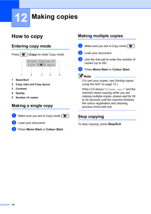 Page 8070
12
How to copy12
Entering copy mode12
Press  (Copy) to enter Copy mode.
 
1 Stack/Sort
2 Copy ratio and Copy layout
3 Contrast
4Quality
5 Number of copies
Making a single copy12
aMake sure you are in Copy mode  .
bLoad your document.
cPress Mono Start or Colour Start .
Making multiple copies12
aMake sure you are in Copy mode  . 
bLoad your document.
cUse the dial pad to enter the number of 
copies (up to 99).
dPress Mono Start or Colour Start.
Note
(To sort your copies, see Sorting copies 
using the...