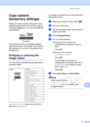 Page 81Making copies
71
12
Copy options 
(temporary settings)
12
When you want to quickly change the copy 
settings temporarily for the next copy, use the 
temporary Copy keys. You can use different 
combinations.
 
The machine returns to its default settings 
after 60 seconds or if the Mode Timer returns 
the machine to Fax mode. (See Mode timer 
on page 20.)
Enlarging or reducing the 
image copied12
You can choose the following enlargement or 
reduction ratios:
Custom(25-400%) allows you to enter a 
ratio...