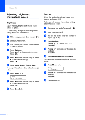 Page 84Chapter 12
74
Adjusting brightness, 
contrast and colour12
Brightness12
Adjust the copy brightness to make copies 
darker or lighter.
To temporarily change the copy brightness 
setting, follow the steps below:
aMake sure you are in Copy mode  .
bLoad your document.
cUse the dial pad to enter the number of 
copies (up to 99).
dPress Options.
Press a or b to choose Brightness.
PressOK.
ePress a to make a lighter copy or press 
b to make a darker copy. 
PressOK.
fPress Mono Start or Colour Start.
To change...