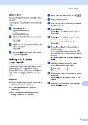 Page 85Making copies
75
12
Colour Adjust12
You can change the default setting for colour 
saturation.
To change the default setting follow the steps 
below:
aPress Menu, 3, 4. 
Copy
4.Color Adjust
bPress a or b to choose 1.Red, 2.Green 
or 3.Blue.
PressOK.
cPress a or b to increase or decrease the 
colour saturation.
PressOK.
dReturn to b to choose the next colour. 
Or press Stop/Exit.
Making N in 1 copies 
(page layout)12
You can reduce the amount of paper used 
when copying by using the N in 1 copy 
feature....