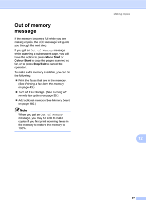 Page 87Making copies
77
12
Out of memory 
message
12
If the memory becomes full while you are 
making copies, the LCD message will guide 
you through the next step.
If you get an Out of Memory message 
while scanning a subsequent page, you will 
have the option to press Mono Start or 
Colour Start to copy the pages scanned so 
far, or to press Stop/Exit to cancel the 
operation.
To make extra memory available, you can do 
the following:
„Print the faxes that are in the memory. 
(See Printing a fax from the...