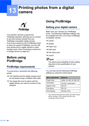 Page 9080
13
 
Your Brother machine supports the 
PictBridge standard, allowing you to connect 
to and print photos directly from any 
PictBridge compatible digital camera.
Even if your camera is not in PictBridge mode 
or does not support PictBridge, you can still 
print photos from a digital camera in mass 
storage mode. (See Connecting a camera as 
a storage device on page 82.)
Before using 
PictBridge
13
PictBridge requirements13
To avoid errors, remember the following 
points:
„The machine and the digital...