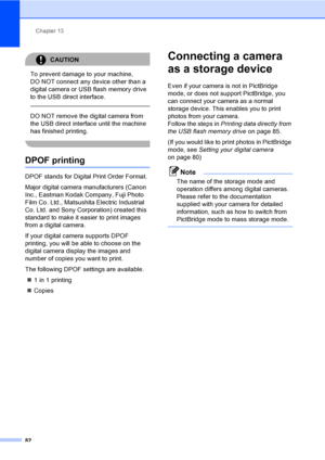 Page 92Chapter 13
82
CAUTION 
To prevent damage to your machine, 
DO NOT connect any device other than a 
digital camera or USB flash memory drive 
to the USB direct interface.
  
DO NOT remove the digital camera from 
the USB direct interface until the machine 
has finished printing.
 
DPOF printing13
DPOF stands for Digital Print Order Format.
Major digital camera manufacturers (Canon 
Inc., Eastman Kodak Company, Fuji Photo 
Film Co. Ltd., Matsushita Electric Industrial 
Co. Ltd. and Sony Corporation)...