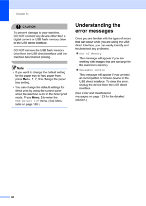 Page 96Chapter 14
86
CAUTION 
To prevent damage to your machine, 
DO NOT connect any device other than a 
digital camera or USB flash memory drive 
to the USB direct interface.
  DO NOT remove the USB flash memory 
drive from the USB direct interface until the 
machine has finished printing.
 
Note
• If you want to change the default setting 
for the paper tray to feed paper from, 
press Menu, 1, 7, 3 to change the paper 
tray setting.
• You can change the default settings for 
direct print by using the control...