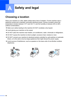 Page 100
90
A
Choosing a locationA
Place your machine on a flat, stable surface that is free of vibration. Put the machine near a 
telephone socket and a standard, grounded electrical socket. Choose a location where the 
temperature remains between 10° C and 32.5 ° C and the humidity is between 20% to 80% 
(without condensation).
„ Make sure cables leading to the machine DO NOT constitute a trip hazard.
„ Avoid placing your machine on the carpet.
„ DO NOT place the machine near heaters, air conditioners, water,...