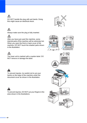 Page 10292
DO NOT handle the plug with wet hands. Doing 
this might cause an electrical shock.
 
Always make sure the plug is fully inserted.
After you have just used the machine, some 
internal parts of the machine will be extremely hot. 
When you open the front or back cover of the 
machine, DO NOT touch the shaded parts shown 
in the illustration.
 
The fuser unit is marked with a caution label. DO 
NOT remove or damage the label.
 
To prevent injuries, be careful not to put your 
hands on the edge of the...