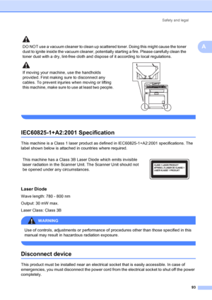 Page 103Safety and legal
93
A
IEC60825-1+A2:2001 SpecificationA
This machine is a Class 1 laser product as defined in IEC60825-1+A2:2001 specifications. The 
label shown below is attached in countries where required.
Laser DiodeA
Wave length: 780 - 800 nm
Output: 30 mW max.
Laser Class: Class 3B
WARNING 
Use of controls, adjustments or performance of procedures other than those specified in this 
manual may result in hazardous radiation exposure.
 
Disconnect deviceA
This product must be installed near an...