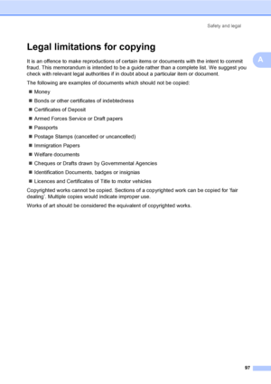 Page 107Safety and legal
97
A
Legal limitations for copyingA
It is an offence to make reproductions of certain items or documents with the intent to commit 
fraud. This memorandum is intended to be a guide rather than a complete list. We suggest you 
check with relevant legal authorities if in doubt about a particular item or document.
The following are examples of documents which should not be copied:
„Money
„Bonds or other certificates of indebtedness
„Certificates of Deposit
„Armed Forces Service or Draft...