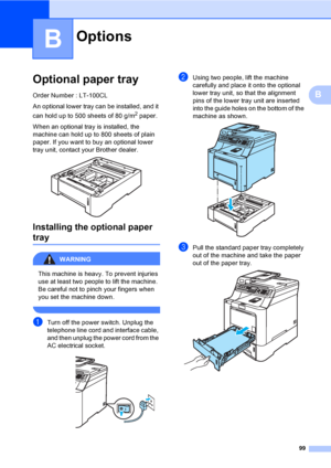 Page 10999
B
B
Optional paper trayB
Order Number : LT-100CL
An optional lower tray can be installed, and it 
can hold up to 500 sheets of 80 g/m
2 paper.
When an optional tray is installed, the 
machine can hold up to 800 sheets of plain 
paper. If you want to buy an optional lower 
tray unit, contact your Brother dealer. 
 
Installing the optional paper 
trayB
WARNING 
This machine is heavy. To prevent injuries 
use at least two people to lift the machine. 
Be careful not to pinch your fingers when 
you set the...