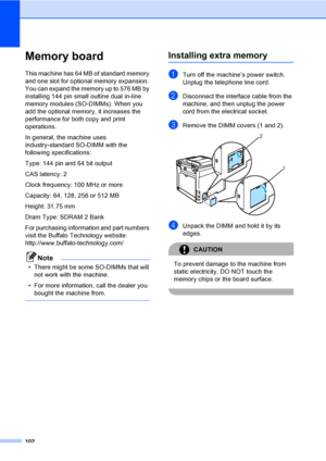 Page 112102
Memory boardB
This machine has 64 MB of standard memory 
and one slot for optional memory expansion. 
You can expand the memory up to 576 MB by 
installing 144 pin small outline dual in-line 
memory modules (SO-DIMMs). When you 
add the optional memory, it increases the 
performance for both copy and print 
operations.
In general, the machine uses 
industry-standard SO-DIMM with the 
following specifications:
Type: 144 pin and 64 bit output
CAS latency: 2
Clock frequency: 100 MHz or more
Capacity:...