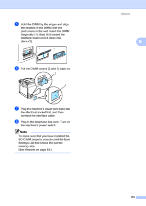 Page 113Options
103
B
eHold the DIMM by the edges and align 
the notches in the DIMM with the 
protrusions in the slot. Insert the DIMM 
diagonally (1), then tilt it toward the 
interface board until it clicks into 
place (2).
 
fPut the DIMM covers (2 and 1) back on. 
gPlug the machine’s power cord back into 
the electrical socket first, and then 
connect the interface cable. 
hPlug in the telephone line cord. Turn on 
the machine’s power switch.
Note
To make sure that you have installed the 
SO-DIMM properly,...