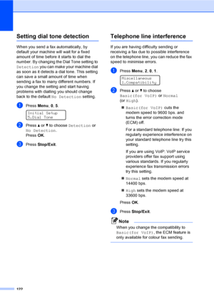 Page 132122
Setting dial tone detectionC
When you send a fax automatically, by 
default your machine will wait for a fixed 
amount of time before it starts to dial the 
number. By changing the Dial Tone setting to 
Detection you can make your machine dial 
as soon as it detects a dial tone. This setting 
can save a small amount of time when 
sending a fax to many different numbers. If 
you change the setting and start having 
problems with dialling you should change 
back to the default No Detection setting....