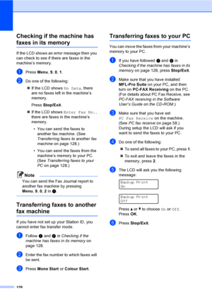 Page 138128
Checking if the machine has 
faxes in its memoryC
If the LCD shows an error message then you 
can check to see if there are faxes in the 
machine’s memory.
aPress Menu, 9, 0, 1.
bDo one of the following:
„If the LCD shows No Data, there 
are no faxes left in the machine’s 
memory.
Press Stop/Exit.
„If the LCD shows Enter Fax No., 
there are faxes in the machine’s 
memory.
• You can send the faxes to 
another fax machine. (See 
Transferring faxes to another fax 
machineon page 128.)
• You can send the...