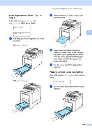 Page 141Troubleshooting and routine maintenance
131
C
Paper is jammed in Paper Tray 1 or 
Tray 2
C
If the LCD shows Jam Tray 1 or 
Jam Tray 2, follow these steps.
 
Jam Tray 1
 
Jam Tray 2
aPull the paper tray completely out of the 
machine.
For Jam Tray 1:
 
For Jam Tray 2: 
bUse both hands to slowly pull out the 
jammed paper.
 
cMake sure the paper is below the 
maximum paper mark. While pressing 
the green paper-guides release lever, 
slide the paper guides to fit the paper 
size. Make sure that the guides...