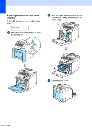 Page 146136
Paper is jammed at the back of the 
machine
C
If the LCD shows Jam Rear, follow these 
steps:
 
Jam Rear
aPress the cover release lever to open 
the front cover.
 
bHold the green handle of the drum unit. 
Lift the drum unit up and then pull it out 
until it stops.
 
cOpen the back cover.  
 