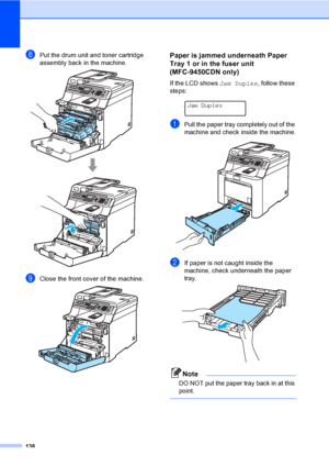 Page 148138
hPut the drum unit and toner cartridge 
assembly back in the machine.
 
iClose the front cover of the machine. 
Paper is jammed underneath Paper 
Tray 1 or in the fuser unit 
(MFC-9450CDN only)
C
If the LCD shows Jam Duplex, follow these 
steps:
 
Jam Duplex
aPull the paper tray completely out of the 
machine and check inside the machine.
 
bIf paper is not caught inside the 
machine, check underneath the paper 
tray.
 
Note
DO NOT put the paper tray back in at this 
point.
 
 