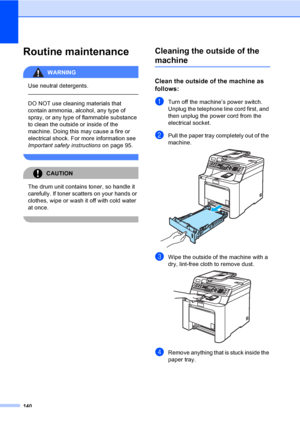 Page 150140
Routine maintenanceC
WARNING 
Use neutral detergents.
  
DO NOT use cleaning materials that 
contain ammonia, alcohol, any type of 
spray, or any type of flammable substance 
to clean the outside or inside of the 
machine. Doing this may cause a fire or 
electrical shock. For more information see 
Important safety instructionson page 95.
 
CAUTION 
The drum unit contains toner, so handle it 
carefully. If toner scatters on your hands or 
clothes, wipe or wash it off with cold water 
at once....