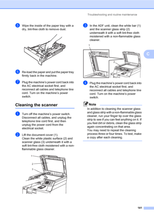 Page 151Troubleshooting and routine maintenance
141
C
eWipe the inside of the paper tray with a 
dry, lint-free cloth to remove dust.
 
fRe-load the paper and put the paper tray 
firmly back in the machine.
gPlug the machine’s power cord back into 
the AC electrical socket first, and 
reconnect all cables and telephone line 
cord. Turn on the machine’s power 
switch.
Cleaning the scannerC
aTurn off the machine’s power switch. 
Disconnect all cables, and unplug the 
telephone line cord first, and then 
unplug the...