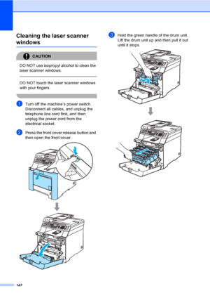 Page 152142
Cleaning the laser scanner 
windowsC
CAUTION 
DO NOT use isopropyl alcohol to clean the 
laser scanner windows.
  
DO NOT touch the laser scanner windows 
with your fingers.
 
aTurn off the machine’s power switch. 
Disconnect all cables, and unplug the 
telephone line cord first, and then 
unplug the power cord from the 
electrical socket.
bPress the front cover release button and 
then open the front cover.
 
cHold the green handle of the drum unit. 
Lift the drum unit up and then pull it out 
until...