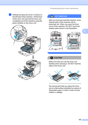 Page 153Troubleshooting and routine maintenance
143
C
dRelease the grey lock lever (1) that is on 
the left side of the machine. Lift the front 
of the drum unit and pull the drum unit 
completely out of the machine using the 
green handles on the drum unit.
 
HOT SURFACE 
After you have just used the machine, some 
internal parts of the machine will be 
extremely hot. When you open the front 
cover of the machine, DO NOT touch the 
shaded parts shown in the illustration.
 
 
CAUTION 
Make sure that you use the...