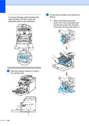 Page 154144
 
To prevent damage to the machine from 
static electricity, DO NOT touch the 
electrodes shown in the illustration.
 
 
eWipe the scanner windows (1) with a 
dry, lint-free cloth.
 
fPut the drum unit back in the machine as 
follows.
1Make sure that the grey lock 
lever (1) is in the up position and 
put the drum unit in the machine. 
Push down the grey lock lever (1).
 
1
1
1
 