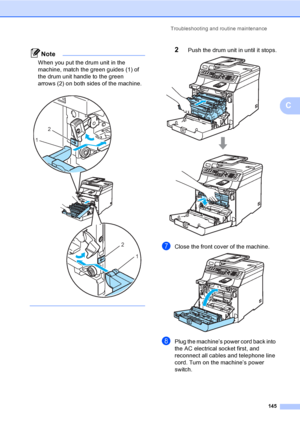 Page 155Troubleshooting and routine maintenance
145
C
Note
When you put the drum unit in the 
machine, match the green guides (1) of 
the drum unit handle to the green 
arrows (2) on both sides of the machine.
 
 
2Push the drum unit in until it stops. 
gClose the front cover of the machine. 
hPlug the machine’s power cord back into 
the AC electrical socket first, and 
reconnect all cables and telephone line 
cord. Turn on the machine’s power 
switch.
2
1
2
1
 