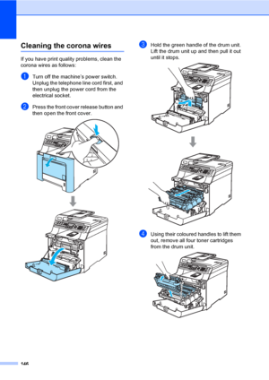 Page 156146
Cleaning the corona wiresC
If you have print quality problems, clean the 
corona wires as follows:
aTurn off the machine’s power switch. 
Unplug the telephone line cord first, and 
then unplug the power cord from the 
electrical socket.
bPress the front cover release button and 
then open the front cover.
 
cHold the green handle of the drum unit. 
Lift the drum unit up and then pull it out 
until it stops.
 
dUsing their coloured handles to lift them 
out, remove all four toner cartridges 
from the...