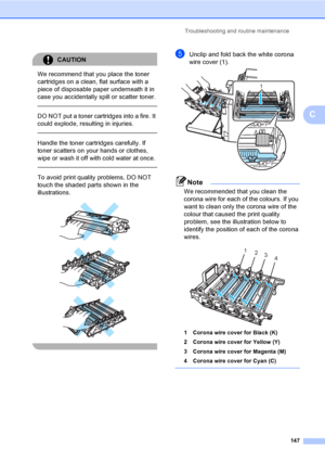 Page 157Troubleshooting and routine maintenance
147
C
CAUTION 
We recommend that you place the toner 
cartridges on a clean, flat surface with a 
piece of disposable paper underneath it in 
case you accidentally spill or scatter toner.
  
DO NOT put a toner cartridges into a fire. It 
could explode, resulting in injuries.
  
Handle the toner cartridges carefully. If 
toner scatters on your hands or clothes, 
wipe or wash it off with cold water at once.
  
To avoid print quality problems, DO NOT 
touch the shaded...