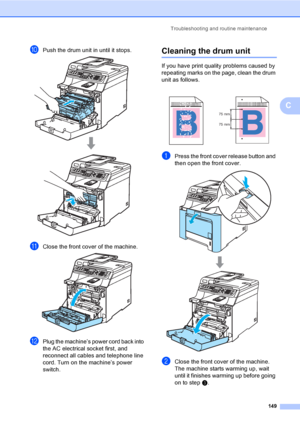 Page 159Troubleshooting and routine maintenance
149
C
jPush the drum unit in until it stops. 
kClose the front cover of the machine. 
lPlug the machine’s power cord back into 
the AC electrical socket first, and 
reconnect all cables and telephone line 
cord. Turn on the machine’s power 
switch.
Cleaning the drum unitC
If you have print quality problems caused by 
repeating marks on the page, clean the drum 
unit as follows.
aPress the front cover release button and 
then open the front cover.
 
bClose the front...