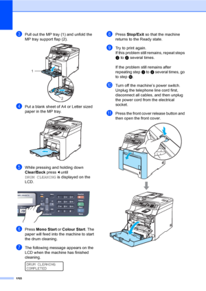 Page 160150
cPull out the MP tray (1) and unfold the 
MP tray support flap (2).
 
dPut a blank sheet of A4 or Letter sized 
paper in the MP tray.
 
eWhile pressing and holding down 
Clear/Back press d until 
DRUM CLEANING is displayed on the 
LCD.
 
fPress Mono Start or Colour Start. The 
paper will feed into the machine to start 
the drum cleaning. 
gThe following message appears on the 
LCD when the machine has finished 
cleaning.
 
DRUM CLEANING
COMPLETED
hPress Stop/Exit so that the machine 
returns to the...