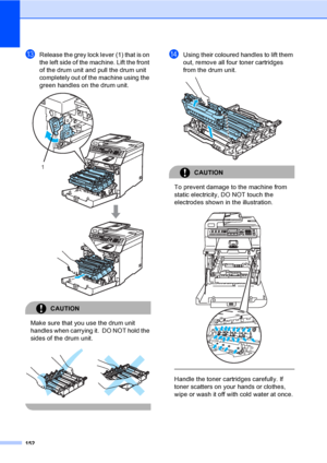 Page 162152
mRelease the grey lock lever (1) that is on 
the left side of the machine. Lift the front 
of the drum unit and pull the drum unit 
completely out of the machine using the 
green handles on the drum unit.
 
CAUTION 
Make sure that you use the drum unit 
handles when carrying it.  DO NOT hold the 
sides of the drum unit.
 
 
nUsing their coloured handles to lift them 
out, remove all four toner cartridges 
from the drum unit.
 
CAUTION 
To prevent damage to the machine from 
static electricity, DO NOT...