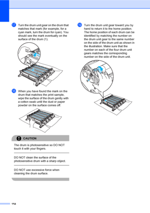 Page 164154
qTurn the drum unit gear on the drum that 
matches that mark (for example, for a 
cyan mark, turn the drum for cyan). You 
should see the mark eventually on the 
surface of the drum (1).
 
rWhen you have found the mark on the 
drum that matches the print sample, 
wipe the surface of the drum gently with 
a cotton swab until the dust or paper 
powder on the surface comes off.
 
CAUTION 
The drum is photosensitive so DO NOT 
touch it with your fingers.
  
DO NOT clean the surface of the 
photosensitive...