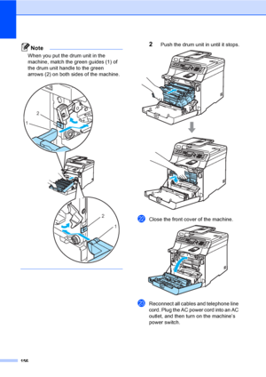 Page 166156
Note
When you put the drum unit in the 
machine, match the green guides (1) of 
the drum unit handle to the green 
arrows (2) on both sides of the machine.
 
 
2Push the drum unit in until it stops. 
vClose the front cover of the machine. 
wReconnect all cables and telephone line 
cord. Plug the AC power cord into an AC 
outlet, and then turn on the machine’s 
power switch.
2
1
2
1
 