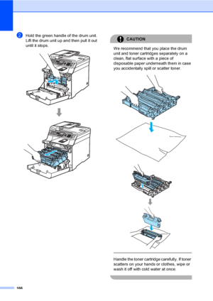 Page 176166
bHold the green handle of the drum unit. 
Lift the drum unit up and then pull it out 
until it stops.
 
CAUTION 
We recommend that you place the drum 
unit and toner cartridges separately on a 
clean, flat surface with a piece of 
disposable paper underneath them in case 
you accidentally spill or scatter toner.
 
 
 
 
Handle the toner cartridge carefully. If toner 
scatters on your hands or clothes, wipe or 
wash it off with cold water at once.
 
 