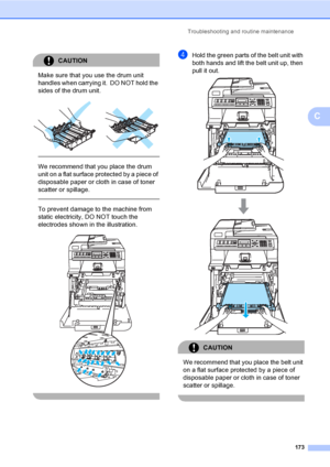 Page 183Troubleshooting and routine maintenance
173
C
CAUTION 
Make sure that you use the drum unit 
handles when carrying it.  DO NOT hold the 
sides of the drum unit.
 
 
 
We recommend that you place the drum 
unit on a flat surface protected by a piece of 
disposable paper or cloth in case of toner 
scatter or spillage.
  
To prevent damage to the machine from 
static electricity, DO NOT touch the 
electrodes shown in the illustration.
 
 
dHold the green parts of the belt unit with 
both hands and lift the...